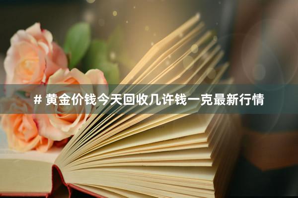 # 黄金价钱今天回收几许钱一克最新行情