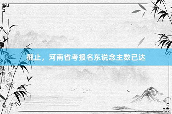 截止，河南省考报名东说念主数已达