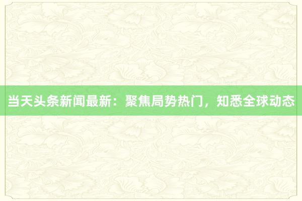 当天头条新闻最新：聚焦局势热门，知悉全球动态